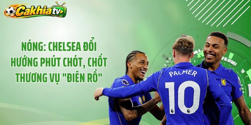 Nóng: Chelsea Đổi Hướng Phút Chót, Chốt Thương Vụ “Điên Rồ” 